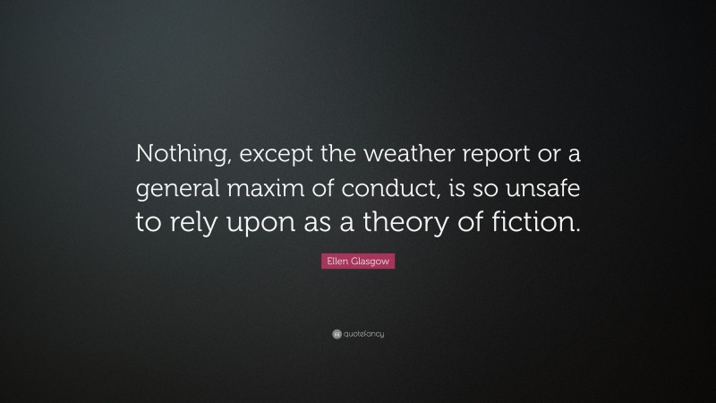 Ellen Glasgow Quote: “Nothing, except the weather report or a general maxim of conduct, is so unsafe to rely upon as a theory of fiction.”