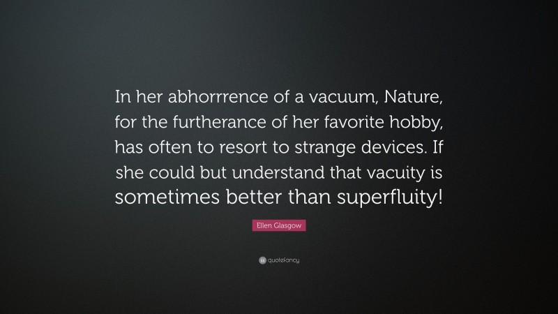 Ellen Glasgow Quote: “In her abhorrrence of a vacuum, Nature, for the furtherance of her favorite hobby, has often to resort to strange devices. If she could but understand that vacuity is sometimes better than superfluity!”