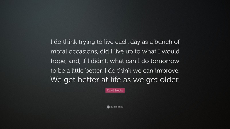 David Brooks Quote: “I do think trying to live each day as a bunch of moral occasions, did I live up to what I would hope, and, if I didn’t, what can I do tomorrow to be a little better, I do think we can improve. We get better at life as we get older.”