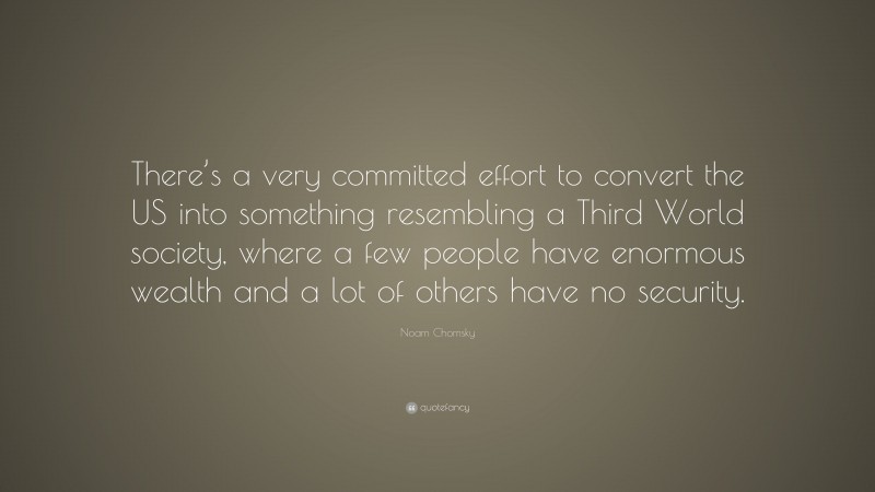 Noam Chomsky Quote: “There’s a very committed effort to convert the US into something resembling a Third World society, where a few people have enormous wealth and a lot of others have no security.”