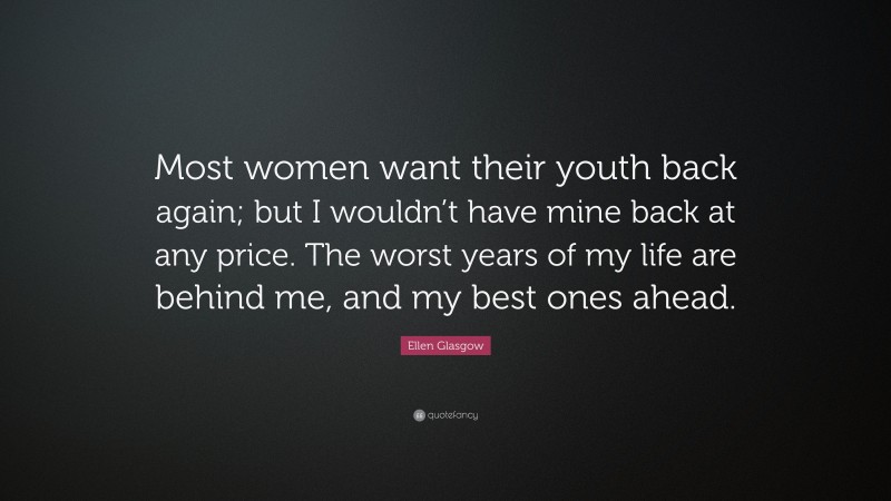 Ellen Glasgow Quote: “Most women want their youth back again; but I wouldn’t have mine back at any price. The worst years of my life are behind me, and my best ones ahead.”