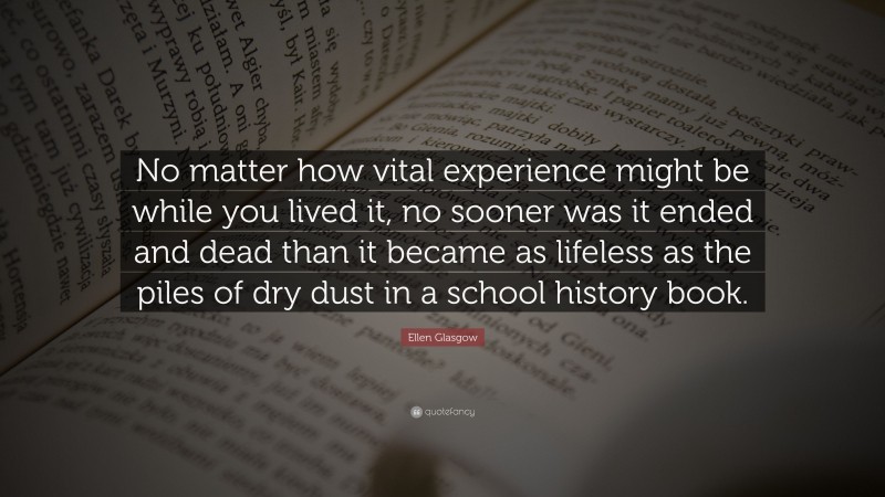 Ellen Glasgow Quote: “No matter how vital experience might be while you lived it, no sooner was it ended and dead than it became as lifeless as the piles of dry dust in a school history book.”