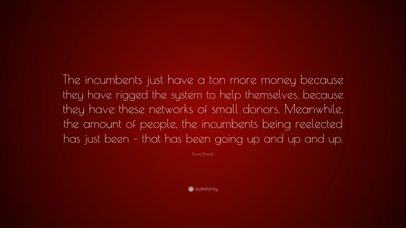 David Brooks Quote: “The incumbents just have a ton more money because they have rigged the system to help themselves, because they have these networks of small donors. Meanwhile, the amount of people, the incumbents being reelected has just been – that has been going up and up and up.”