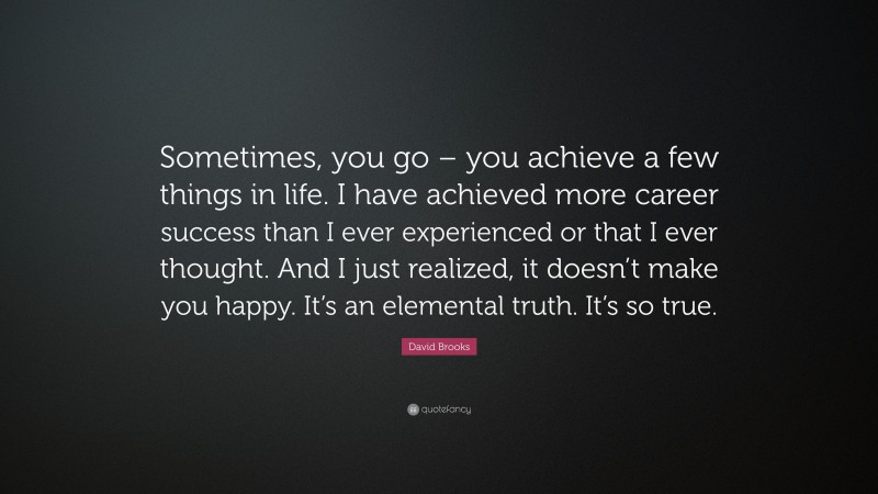 David Brooks Quote: “Sometimes, you go – you achieve a few things in life. I have achieved more career success than I ever experienced or that I ever thought. And I just realized, it doesn’t make you happy. It’s an elemental truth. It’s so true.”
