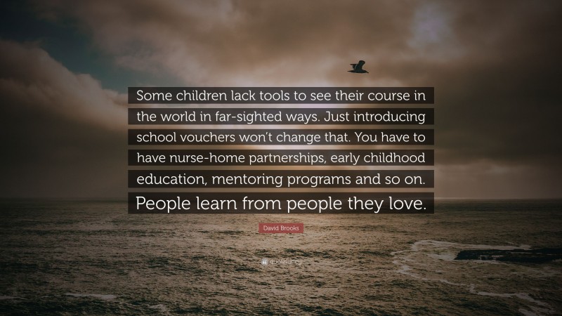 David Brooks Quote: “Some children lack tools to see their course in the world in far-sighted ways. Just introducing school vouchers won’t change that. You have to have nurse-home partnerships, early childhood education, mentoring programs and so on. People learn from people they love.”