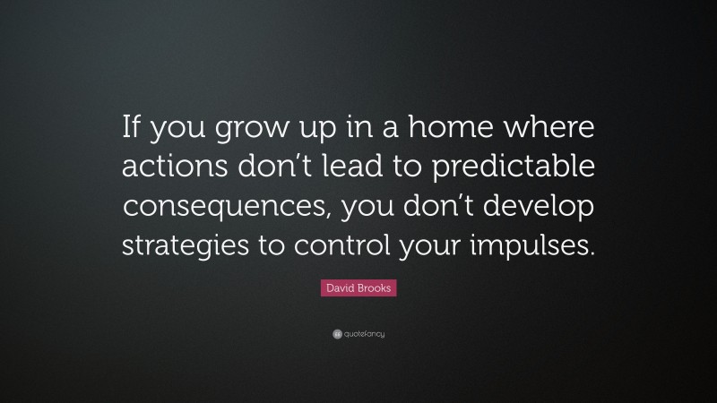David Brooks Quote: “If you grow up in a home where actions don’t lead to predictable consequences, you don’t develop strategies to control your impulses.”