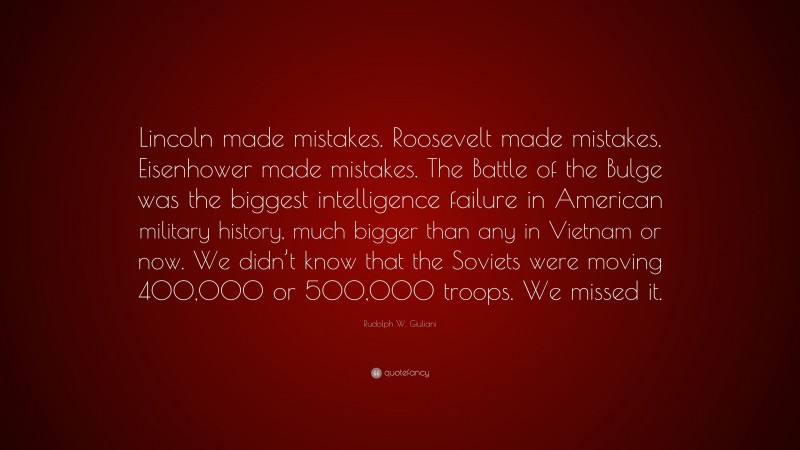 Rudolph W. Giuliani Quote: “Lincoln made mistakes. Roosevelt made mistakes. Eisenhower made mistakes. The Battle of the Bulge was the biggest intelligence failure in American military history, much bigger than any in Vietnam or now. We didn’t know that the Soviets were moving 400,000 or 500,000 troops. We missed it.”