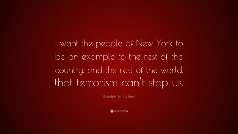 Rudolph W. Giuliani Quote: “I want the people of New York to be an example to the rest of the country, and the rest of the world, that terrorism can’t stop us.”