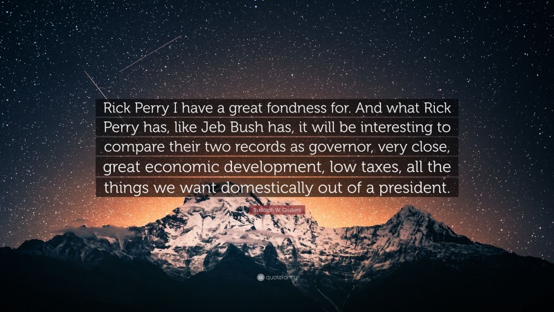Rudolph W. Giuliani Quote: “Rick Perry I have a great fondness for. And what Rick Perry has, like Jeb Bush has, it will be interesting to compare their two records as governor, very close, great economic development, low taxes, all the things we want domestically out of a president.”