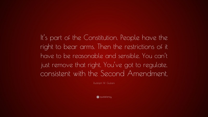 Rudolph W. Giuliani Quote: “It’s part of the Constitution. People have the right to bear arms. Then the restrictions of it have to be reasonable and sensible. You can’t just remove that right. You’ve got to regulate, consistent with the Second Amendment.”