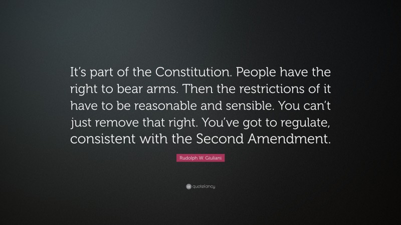 Rudolph W. Giuliani Quote: “It’s part of the Constitution. People have the right to bear arms. Then the restrictions of it have to be reasonable and sensible. You can’t just remove that right. You’ve got to regulate, consistent with the Second Amendment.”