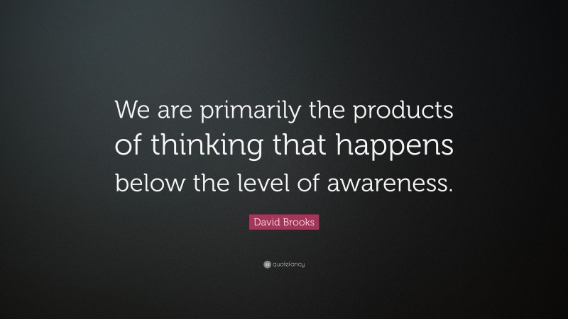 David Brooks Quote: “We are primarily the products of thinking that happens below the level of awareness.”