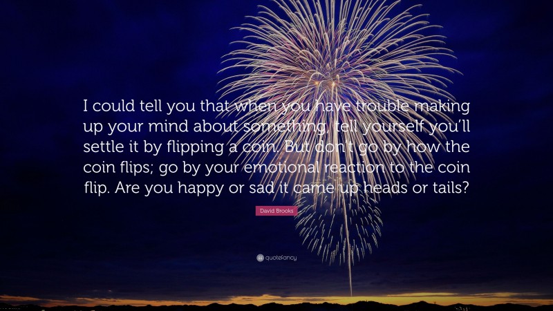 David Brooks Quote: “I could tell you that when you have trouble making up your mind about something, tell yourself you’ll settle it by flipping a coin. But don’t go by how the coin flips; go by your emotional reaction to the coin flip. Are you happy or sad it came up heads or tails?”