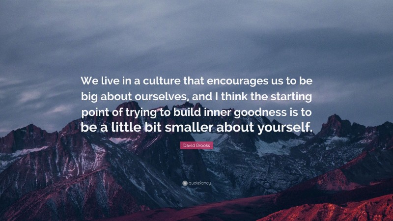 David Brooks Quote: “We live in a culture that encourages us to be big about ourselves, and I think the starting point of trying to build inner goodness is to be a little bit smaller about yourself.”