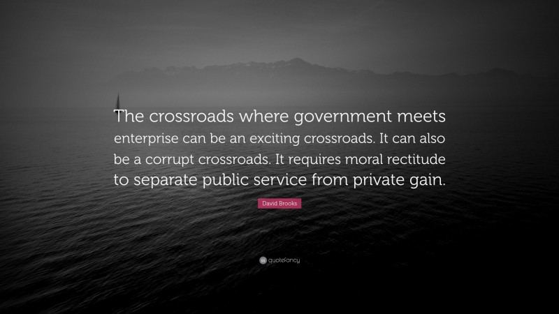 David Brooks Quote: “The crossroads where government meets enterprise can be an exciting crossroads. It can also be a corrupt crossroads. It requires moral rectitude to separate public service from private gain.”