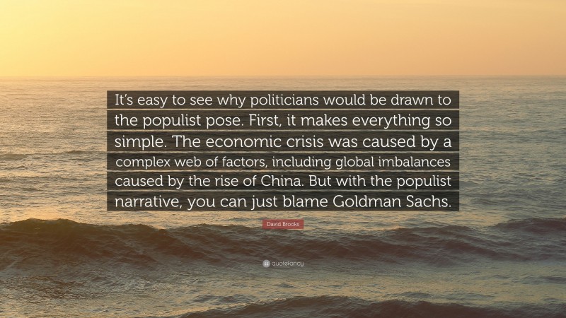 David Brooks Quote: “It’s easy to see why politicians would be drawn to the populist pose. First, it makes everything so simple. The economic crisis was caused by a complex web of factors, including global imbalances caused by the rise of China. But with the populist narrative, you can just blame Goldman Sachs.”