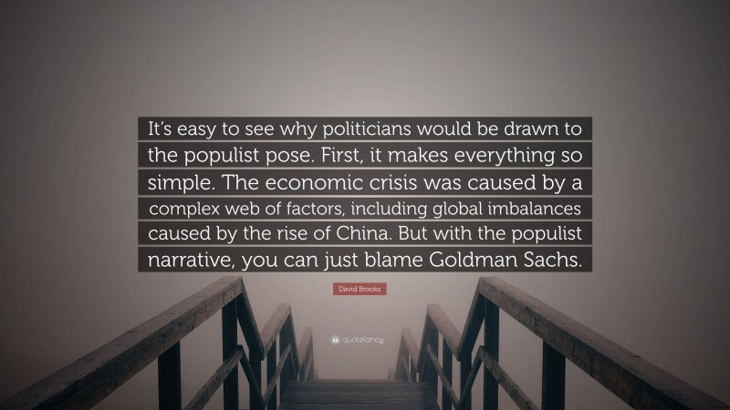 David Brooks Quote: “It’s easy to see why politicians would be drawn to the populist pose. First, it makes everything so simple. The economic crisis was caused by a complex web of factors, including global imbalances caused by the rise of China. But with the populist narrative, you can just blame Goldman Sachs.”