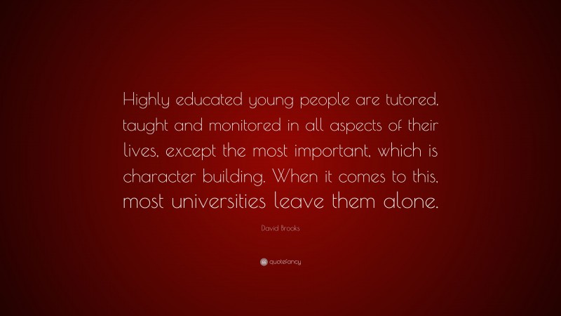 David Brooks Quote: “Highly educated young people are tutored, taught and monitored in all aspects of their lives, except the most important, which is character building. When it comes to this, most universities leave them alone.”