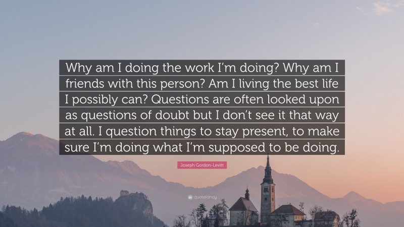 Joseph Gordon-Levitt Quote: “Why am I doing the work I’m doing? Why am I friends with this person? Am I living the best life I possibly can? Questions are often looked upon as questions of doubt but I don’t see it that way at all. I question things to stay present, to make sure I’m doing what I’m supposed to be doing.”