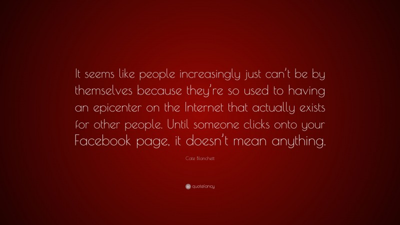 Cate Blanchett Quote: “It seems like people increasingly just can’t be by themselves because they’re so used to having an epicenter on the Internet that actually exists for other people. Until someone clicks onto your Facebook page, it doesn’t mean anything.”