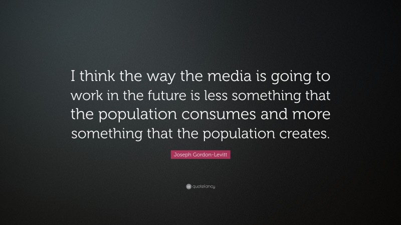 Joseph Gordon-Levitt Quote: “I think the way the media is going to work in the future is less something that the population consumes and more something that the population creates.”