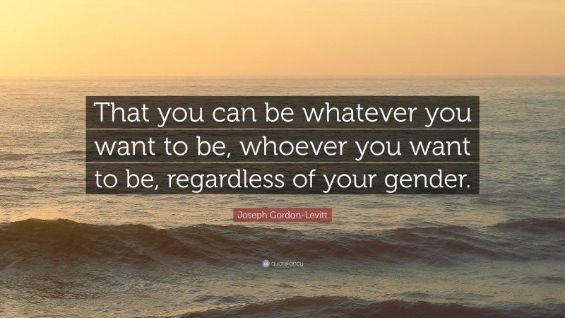 Joseph Gordon-Levitt Quote: “That you can be whatever you want to be, whoever you want to be, regardless of your gender.”