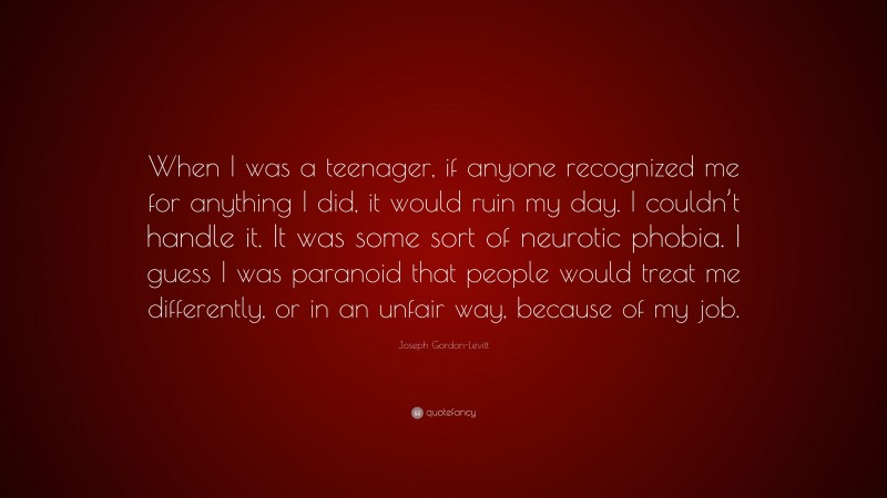 Joseph Gordon-Levitt Quote: “When I was a teenager, if anyone recognized me for anything I did, it would ruin my day. I couldn’t handle it. It was some sort of neurotic phobia. I guess I was paranoid that people would treat me differently, or in an unfair way, because of my job.”