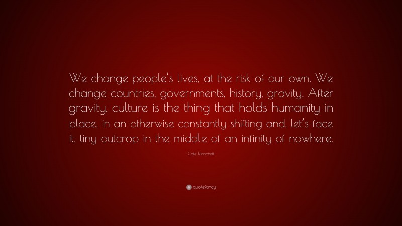 Cate Blanchett Quote: “We change people’s lives, at the risk of our own. We change countries, governments, history, gravity. After gravity, culture is the thing that holds humanity in place, in an otherwise constantly shifting and, let’s face it, tiny outcrop in the middle of an infinity of nowhere.”