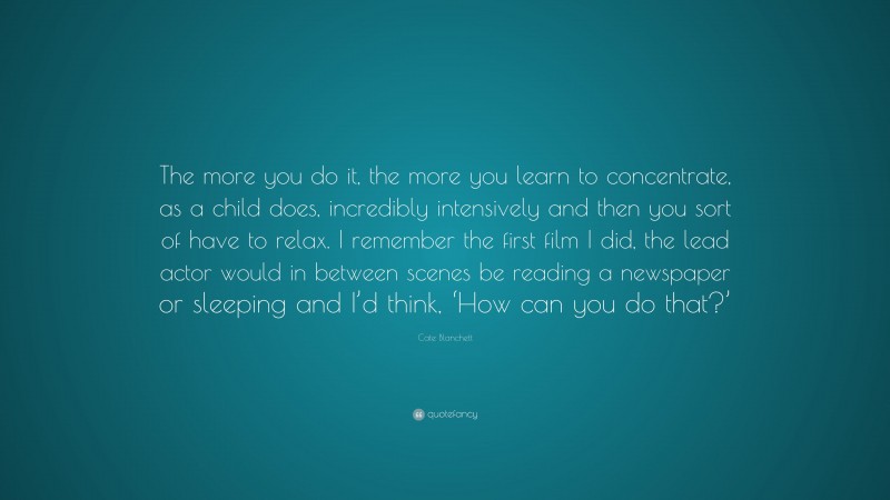 Cate Blanchett Quote: “The more you do it, the more you learn to concentrate, as a child does, incredibly intensively and then you sort of have to relax. I remember the first film I did, the lead actor would in between scenes be reading a newspaper or sleeping and I’d think, ‘How can you do that?’”