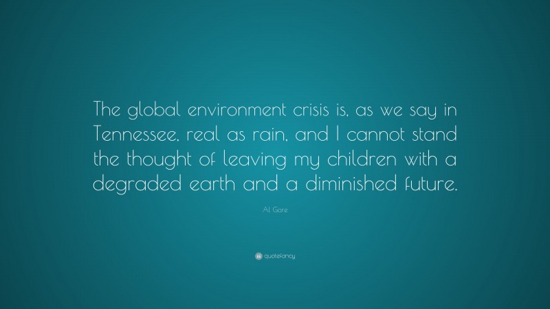 Al Gore Quote: “The global environment crisis is, as we say in Tennessee, real as rain, and I cannot stand the thought of leaving my children with a degraded earth and a diminished future.”