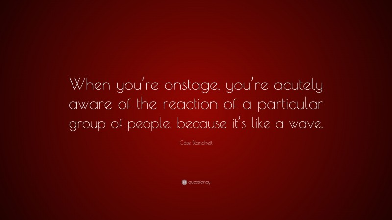 Cate Blanchett Quote: “When you’re onstage, you’re acutely aware of the reaction of a particular group of people, because it’s like a wave.”