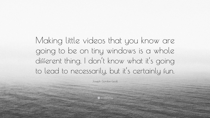 Joseph Gordon-Levitt Quote: “Making little videos that you know are going to be on tiny windows is a whole different thing. I don’t know what it’s going to lead to necessarily, but it’s certainly fun.”