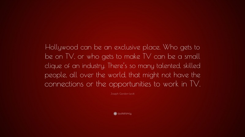 Joseph Gordon-Levitt Quote: “Hollywood can be an exclusive place. Who gets to be on TV, or who gets to make TV can be a small clique of an industry. There’s so many talented, skilled people, all over the world, that might not have the connections or the opportunities to work in TV.”