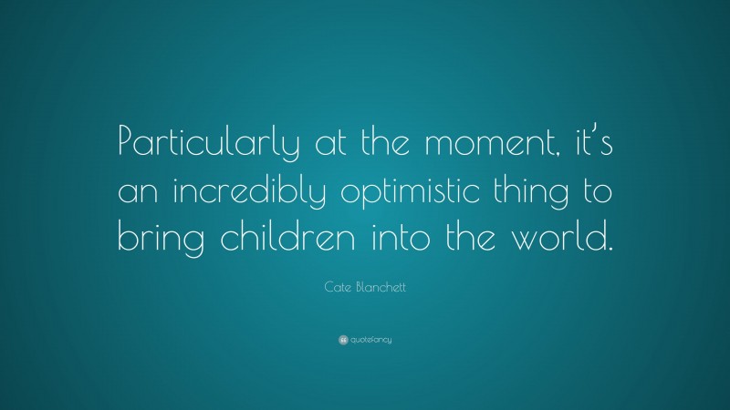 Cate Blanchett Quote: “Particularly at the moment, it’s an incredibly optimistic thing to bring children into the world.”