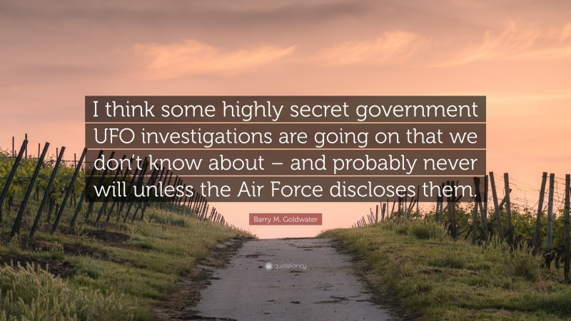 Barry M. Goldwater Quote: “I think some highly secret government UFO investigations are going on that we don’t know about – and probably never will unless the Air Force discloses them.”