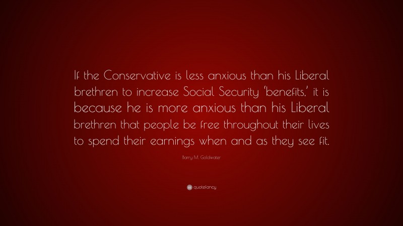 Barry M. Goldwater Quote: “If the Conservative is less anxious than his Liberal brethren to increase Social Security ‘benefits,’ it is because he is more anxious than his Liberal brethren that people be free throughout their lives to spend their earnings when and as they see fit.”