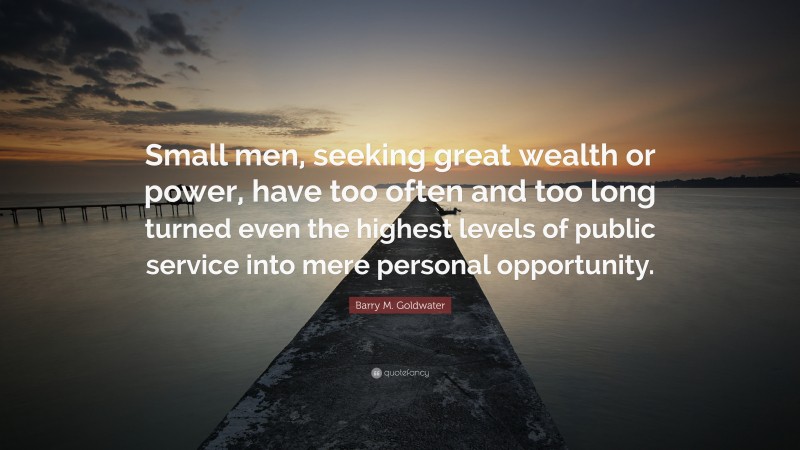 Barry M. Goldwater Quote: “Small men, seeking great wealth or power, have too often and too long turned even the highest levels of public service into mere personal opportunity.”