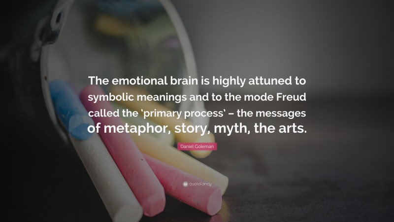 Daniel Goleman Quote: “The emotional brain is highly attuned to symbolic meanings and to the mode Freud called the ‘primary process’ – the messages of metaphor, story, myth, the arts.”