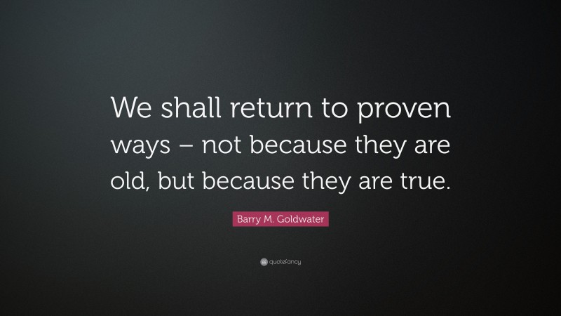 Barry M. Goldwater Quote: “We shall return to proven ways – not because they are old, but because they are true.”
