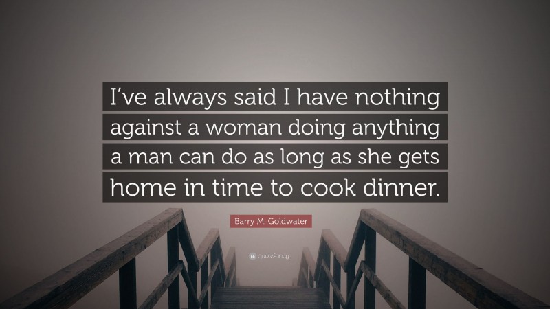 Barry M. Goldwater Quote: “I’ve always said I have nothing against a woman doing anything a man can do as long as she gets home in time to cook dinner.”
