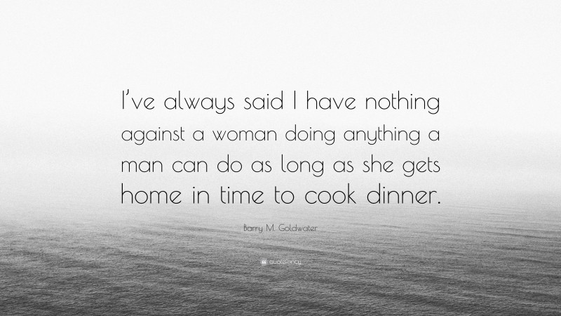 Barry M. Goldwater Quote: “I’ve always said I have nothing against a woman doing anything a man can do as long as she gets home in time to cook dinner.”