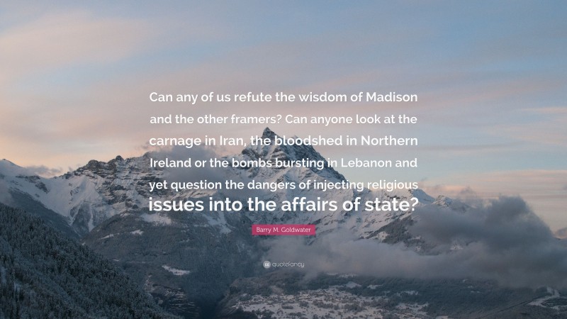 Barry M. Goldwater Quote: “Can any of us refute the wisdom of Madison and the other framers? Can anyone look at the carnage in Iran, the bloodshed in Northern Ireland or the bombs bursting in Lebanon and yet question the dangers of injecting religious issues into the affairs of state?”