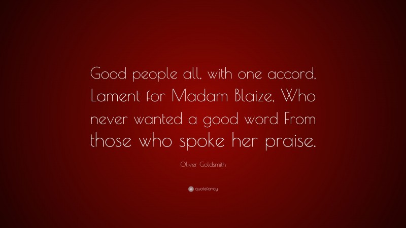 Oliver Goldsmith Quote: “Good people all, with one accord, Lament for Madam Blaize, Who never wanted a good word From those who spoke her praise.”