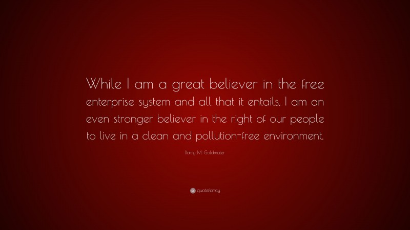 Barry M. Goldwater Quote: “While I am a great believer in the free enterprise system and all that it entails, I am an even stronger believer in the right of our people to live in a clean and pollution-free environment.”