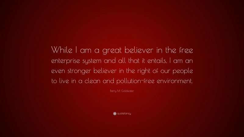 Barry M. Goldwater Quote: “While I am a great believer in the free enterprise system and all that it entails, I am an even stronger believer in the right of our people to live in a clean and pollution-free environment.”