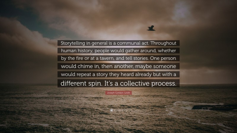 Joseph Gordon-Levitt Quote: “Storytelling in general is a communal act. Throughout human history, people would gather around, whether by the fire or at a tavern, and tell stories. One person would chime in, then another, maybe someone would repeat a story they heard already but with a different spin. It’s a collective process.”