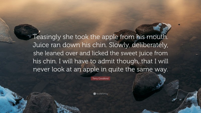 Terry Goodkind Quote: “Teasingly she took the apple from his mouth. Juice ran down his chin. Slowly, deliberately, she leaned over and licked the sweet juice from his chin. I will have to admit though, that I will never look at an apple in quite the same way.”