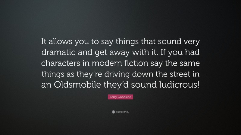 Terry Goodkind Quote: “It allows you to say things that sound very dramatic and get away with it. If you had characters in modern fiction say the same things as they’re driving down the street in an Oldsmobile they’d sound ludicrous!”