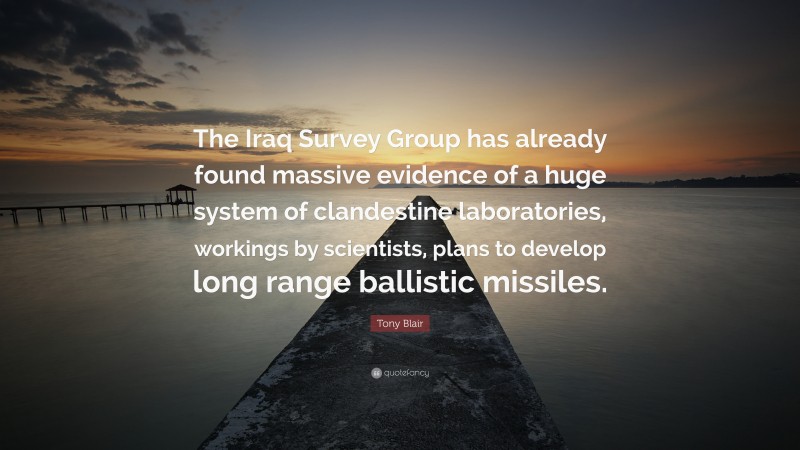 Tony Blair Quote: “The Iraq Survey Group has already found massive evidence of a huge system of clandestine laboratories, workings by scientists, plans to develop long range ballistic missiles.”