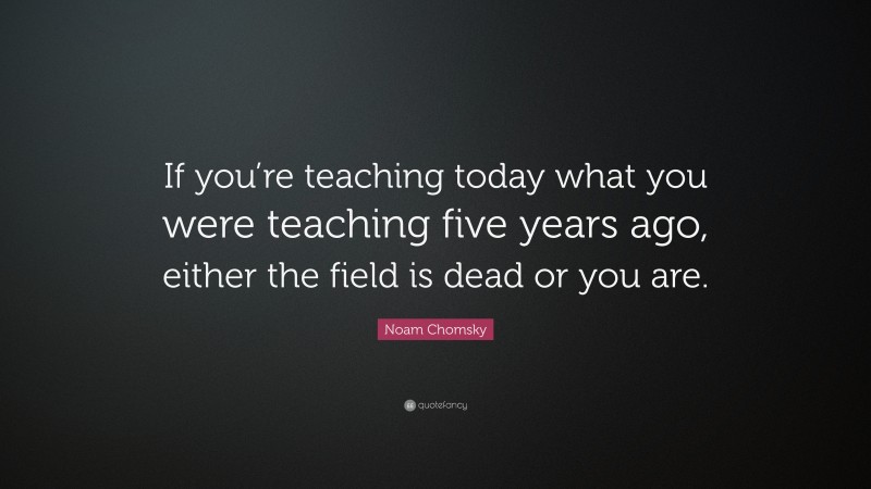 Noam Chomsky Quote: “If you’re teaching today what you were teaching five years ago, either the field is dead or you are.”